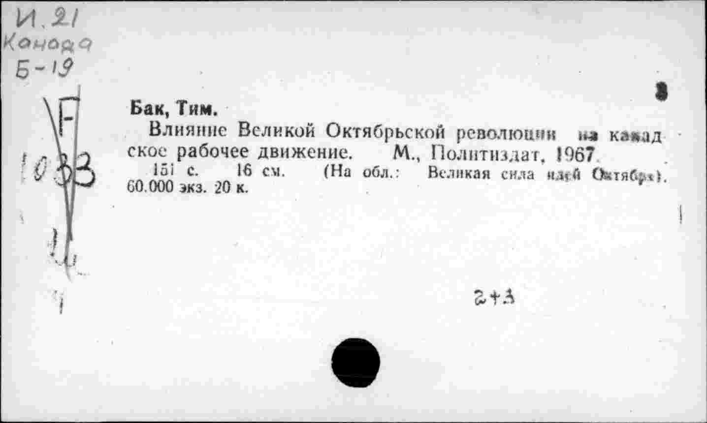 ﻿и,я/ Коуале/ Б->2
Бак, Тим.
Влияние Великой Октябрьской революции на камад ское рабочее движение. М„ Политиздат, 1967
15! с. 15 см. (На обл.: Великая сила идей Октябье)
60.000 экз. 20 к.	*
